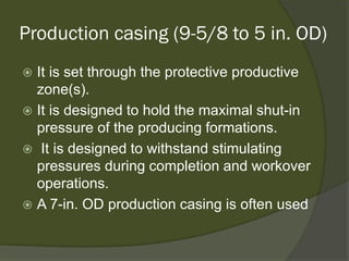 Production casing (9-5/8 to 5 in. OD) 
 
It is set through the protective productive zone(s). 
 
It is designed to hold the maximal shut-in pressure of the producing formations. 
 
It is designed to withstand stimulating pressures during completion and workover operations. 
 
A 7-in. OD production casing is often used  