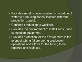  
Provides zonal isolation (prevents migration of water to producing zones, isolates different production zones). 
 
Confines production to wellbore. 
 
Provides the environment to install subsurface completion equipment. 
 
Provides protection for the environment in the event of tubing failure during production operations and allows for the tubing to be repaired and replaced.  