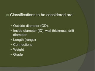  
Classifications to be considered are: 
 
Outside diameter (OD). 
 
Inside diameter (ID), wall thickness, drift diameter. 
 
Length (range) 
 
Connections 
 
Weight 
 
Grade  