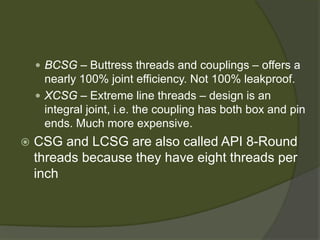  
BCSG –Buttress threads and couplings –offers a nearly 100% joint efficiency. Not 100% leakproof. 
 
XCSG –Extreme line threads –design is an integral joint, i.e. the coupling has both box and pin ends. Much more expensive. 
 
CSG and LCSG are also called API 8-Round threads because they have eight threads per inch  