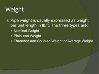Weight 
 
Pipe weight is usually expressed as weight per unit length in lb/ft. The three types are: 
 
Nominal Weight 
 
Plain-end Weight 
 
Threaded and Coupled Weight or Average Weight  