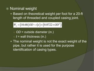  
Nominal weight 
 
Based on theoretical weight per foot for a 20-ft length of threaded and coupled casing joint. 
○ 
OD= outside diameter (in.) 
○ 
t= wall thickness (in.) 
 
The nominal weight is not the exact weight of the pipe, but rather it is used for the purpose identification of casing types. 
()()()210.680.0722nWODttOD=−+×  