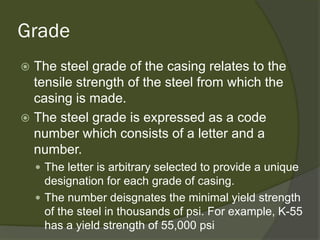 Grade 
 
The steel grade of the casing relates to the tensile strength of the steel from which the casing is made. 
 
The steel grade is expressed as a code number which consists of a letter and a number. 
 
The letter is arbitrary selected to provide a unique designation for each grade of casing. 
 
The number deisgnates the minimal yield strength of the steel in thousands of psi. For example, K-55 has a yield strength of 55,000 psi  