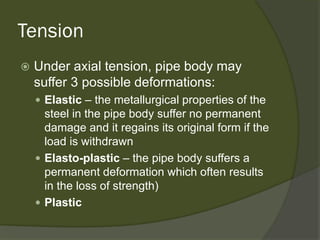 Tension 
 
Under axial tension, pipe body may suffer 3possible deformations: 
 
Elastic–the metallurgical properties of the steel in the pipe body suffer no permanent damage and it regains its original form if the load is withdrawn 
 
Elasto-plastic–the pipe body suffers a permanent deformation which often results in the loss of strength) 
 
Plastic  