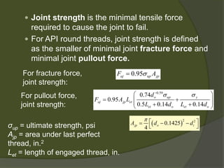  
Joint strengthis the minimal tensile force required to cause the joint to fail. 
 
For API round threads, joint strength is defined as the smaller of minimal joint fracture forceand minimal joint pullout force. 
0.95ajupjpFAσ= 
For fracture force, joint strength: 
For pullout force, joint strength: 
0.590.740.950.50.140.14oupyajjpetetoetodFALLdLd σσ− =+++ ()220.14254jpoiAddπ=−− 
σup= ultimatestrength, psi 
Ajp= area under last perfect thread, in.2 
Let= length of engaged thread, in.  
