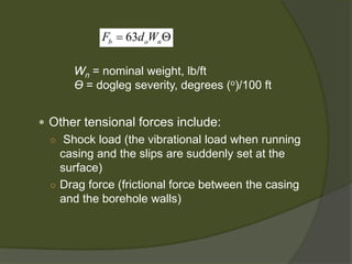  
Other tensional forces include: 
○ 
Shock load (the vibrational load when running casing and the slips are suddenly set at the surface) 
○ 
Drag force (frictional force between the casing and the borehole walls) 
63bonFdW=Θ 
Wn= nominal weight, lb/ft 
ϴ= dogleg severity, degrees (o)/100 ft  