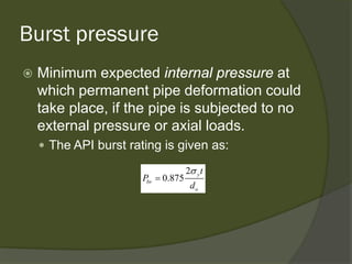 Burst pressure 
 
Minimum expected internal pressureat which permanent pipe deformation could take place, if the pipe is subjected to no external pressure or axial loads. 
 
The API burst rating is given as: 
20.875ybrotPd σ =  