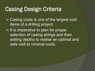 Casing Design Criteria 
 
Casing costs is one of the largest cost items of a drilling project. 
 
It is imperative to plan for proper selection of casing strings and their setting depths to realise an optimal and safe well at minimal costs.  