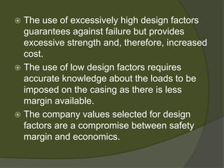  
The use of excessively high design factors guarantees against failure but provides excessive strength and, therefore, increased cost. 
 
The use of low design factors requires accurate knowledge about the loads to be imposed on the casing as there is less margin available. 
 
The company values selected for design factors are a compromise between safety margin and economics.  