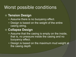 Worst possible conditions 
 
Tension Design 
 
Assume there is no buoyancy effect. 
 
Design is based on the weight of the entire casing string. 
 
Collapse Design 
 
Assume that the casing is empty on the inside, that is, no pressure inside the casing and no buoyancy effect. 
 
Design is based on the maximum mud weight at the casing depth  
