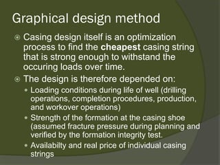 Graphical design method 
 
Casing design itself is an optimization process to find the cheapestcasing string that is strong enough to withstand the occuring loads over time. 
 
The design is therefore depended on: 
 
Loading conditions during life of well (drilling operations, completion procedures, production, and workover operations) 
 
Strength of the formation at the casing shoe (assumed fracture pressure during planning and verified by the formation integrity test. 
 
Availabilty and real price of individual casing strings  