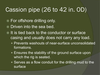 Cassion pipe (26 to 42 in. OD) 
 
For offshore drilling only. 
 
Driven into the sea bed. 
 
It is tied back to the conductor or surface casing and usually does not carry any load. 
 
Prevents washouts of near-surface unconsolidated formations. 
 
Ensures the stability of the ground surface upon which the rig is seated. 
 
Serves as a flow conduit for the drilling mud to the surface  