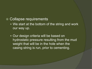  
Collapse requirements 
 
We start at the bottom of the string and work our way up. 
 
Our design criteria will be based on hydrostatic pressure resulting from the mud weight that will be in the hole when the casing string is run, prior to cementing.  