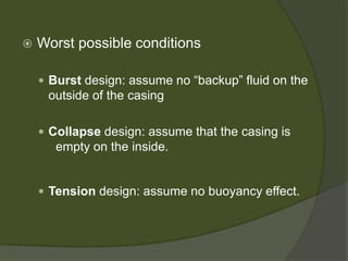  
Worst possible conditions 
 
Burstdesign: assume no “backup” fluid on the outside of the casing 
 
Collapsedesign: assume that the casing is empty on the inside. 
 
Tension design: assume no buoyancy effect.  