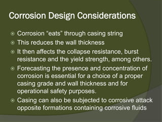Corrosion Design Considerations 
 
Corrosion “eats” through casing string 
 
This reduces the wall thickness 
 
It then affects the collapse resistance, burst resistance and the yield strength, among others. 
 
Forecasting the presence and concentration of corrosion is essential for a choice of a proper casing grade and wall thickness and for operational safety purposes. 
 
Casing can also be subjected to corrosive attack opposite formations containing corrosive fluids  