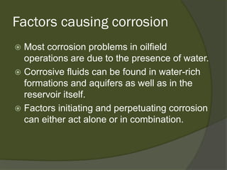 Factors causing corrosion 
 
Most corrosion problems in oilfield operations are due to the presence of water. 
 
Corrosive fluids can be found in water-rich formations and aquifers as well as in the reservoir itself. 
 
Factors initiating and perpetuating corrosion can either act alone or in combination.  