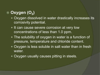  
Oxygen (O2) 
 
Oxygen dissolved in water drastically increases its corrosivity potential. 
 
It can cause severe corrosion at very low concentrations of less than 1.0 ppm. 
 
The solubility of oxygen in water is a function of pressure, temperature and chloride content. 
 
Oxygen is less soluble in salt water than in fresh water. 
 
Oxygen usually causes pitting in steels.  
