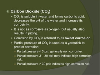  
Carbon Dioxide (CO2) 
 
CO2is soluble in water and forms carbonic acid, decreases the pH of the water and increase its corrosivity. 
 
It is not as corrosive as oxygen, but usually also results in pitting. 
 
Corrosion by CO2is referred to as sweet corrosion. 
 
Partial pressure of CO2is used as a yardstick to predict corrosion. 
○ 
Partial pressure < 3 psi:generally non corrosive. 
○ 
Partial pressure 3 –30 psi:may indicate high corrosion risk. 
○ 
Partial pressure > 30 psi:indicates high corrosion risk.  