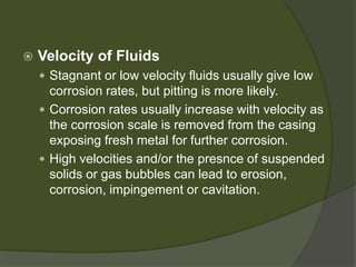  
Velocity of Fluids 
 
Stagnant or low velocity fluids usually give low corrosion rates, but pitting is more likely. 
 
Corrosion rates usually increase with velocity as the corrosion scale is removed from the casing exposing fresh metal for further corrosion. 
 
High velocities and/or the presnce of suspended solids or gas bubbles can lead to erosion, corrosion, impingement or cavitation.  