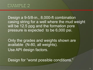 Design a 9-5/8-in., 8,000-ft combination casing string for a well where the mud weight will be 12.5 ppgand the formation pore pressure is expected to be 6,000 psi. 
Only the grades and weights shown are available (N-80, all weights). 
Use API design factors. 
Design for “worst possible conditions.” 
74 
 