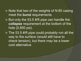  
Note that two of the weights of N-80 casing meet the burstrequirements 
 
But only the 53.5 #/ft pipe can handle the collapserequirement at the bottom of the hole (5,850 psi). 
 
The 53.5 #/ft pipe could probably run all the way to the surface (would still have to check tension), but there may be a lower cost alternative  