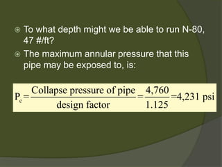  
To what depth might we be able to run N-80, 47 #/ft? 
 
The maximum annular pressure that this pipe may be exposed to, is: 
cCollapse pressure of pipe4,760P===4,231 psidesign factor1.125  