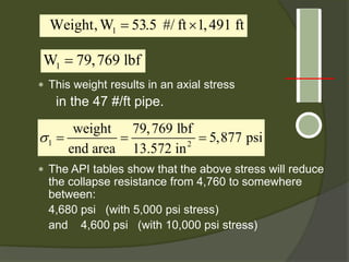  
This weight results in an axial stress 
in the 47 #/ft pipe. 
 
The API tables show that the above stress will reduce the collapse resistance from 4,760 to somewhere between: 
4,680 psi (with 5,000 psi stress) 
and 4,600 psi (with 10,000 psi stress) 
1 Weight,W53.5 #/ft1,491 ft=×1W79,769 lbf= 12weight79,769 lbf5,877 psiend area13.572 in σ===  