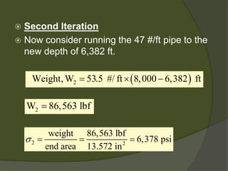  
Second Iteration 
 
Now consider running the 47 #/ft pipe to the new depth of 6,382 ft. 
()2 Weight,W53.5 #/ft8,0006,382 ft=×− 2W86,563 lbf= 22weight86,563 lbf6,378 psiend area13.572 in σ===  