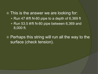  
This is the answer we are looking for: 
 
Run 47 #/ft N-80 pipe to a depth of 6,369 ft 
 
Run 53.5 #/ft N-80 pipe between 6,369 and 8,000 ft. 
 
Perhaps this string will run all the way to the surface (check tension).  