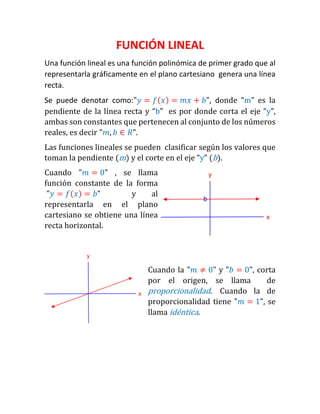 FUNCIÓN LINEAL 
Una función lineal es una función polinómica de primer grado que al representarla gráficamente en el plano cartesiano genera una línea recta. 
Se puede denotar como:"푦=푓(푥)=푚푥+푏", donde “m” es la pendiente de la línea recta y “b” es por donde corta el eje “y”, ambas son constantes que pertenecen al conjunto de los números reales, es decir "푚,푏∈푅". 
Las funciones lineales se pueden clasificar según los valores que toman la pendiente (m) y el corte en el eje “y” (b). 
Cuando "푚=0" , se llama función constante de la forma "푦=푓(푥)=푏" y al representarla en el plano cartesiano se obtiene una línea recta horizontal. 
Cuando la "푚≠0" y "푏=0", corta por el origen, se llama de proporcionalidad. Cuando la de proporcionalidad tiene "푚=1", se llama idéntica.  