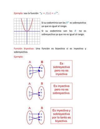 Ejemplo: sea la función “푦=푓(푥)=푥2". 
Si su codominio son los 푅+ es sobreyectiva ya que es igual al rango. 
Si su codominio son los 푅 no es sobreyectiva ya que no es igual al rango. 
Función biyectiva: Una función es biyectiva si es inyectiva y sobreyectiva. 
Ejemplo: 
 