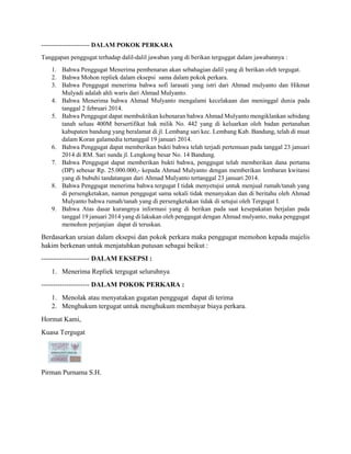 ----------------------- DALAM POKOK PERKARA 
Tanggapan penggugat terhadap dalil-dalil jawaban yang di berikan terguggat dalam jawabannya : 
1. Bahwa Penggugat Menerima pembenaran akan sebahagian dalil yang di berikan oleh tergugat. 
2. Bahwa Mohon repliek dalam eksepsi sama dalam pokok perkara. 
3. Bahwa Penggugat menerima bahwa sofi larasati yang istri dari Ahmad mulyanto dan Hikmat 
Mulyadi adalah ahli waris dari Ahmad Mulyanto. 
4. Bahwa Menerima bahwa Ahmad Mulyanto mengalami kecelakaan dan meninggal dunia pada 
tanggal 2 februari 2014. 
5. Bahwa Penggugat dapat membuktikan kebenaran bahwa Ahmad Mulyanto mengiklankan sebidang 
tanah seluas 400M bersertifikat hak milik No. 442 yang di keluarkan oleh badan pertanahan 
kabupaten bandung yang beralamat di jl. Lembang sari kec. Lembang Kab. Bandung, telah di muat 
dalam Koran galamedia tertanggal 19 januari 2014. 
6. Bahwa Penggugat dapat memberikan bukti bahwa telah terjadi pertemuan pada tanggal 23 januari 
2014 di RM. Sari sunda jl. Lengkong besar No. 14 Bandung. 
7. Bahwa Penggugat dapat memberikan bukti bahwa, penggugat telah memberikan dana pertama 
(DP) sebesar Rp. 25.000.000,- kepada Ahmad Mulyanto dengan memberikan lembaran kwitansi 
yang di bubuhi tandatangan dari Ahmad Mulyanto tertanggal 23 januari 2014. 
8. Bahwa Penggugat menerima bahwa tergugat I tidak menyetujui untuk menjual rumah/tanah yang 
di persengketakan, namun penggugat sama sekali tidak menanyakan dan di beritahu oleh Ahmad 
Mulyanto bahwa rumah/tanah yang di persengketakan tidak di setujui oleh Tergugat I. 
9. Bahwa Atas dasar kurangnya informasi yang di berikan pada saat kesepakatan berjalan pada 
tanggal 19 januari 2014 yang di lakukan oleh penggugat dengan Ahmad mulyanto, maka penggugat 
memohon perjanjian dapat di teruskan. 
Berdasarkan uraian dalam eksepsi dan pokok perkara maka penggugat memohon kepada majelis 
hakim berkenan untuk menjatuhkan putusan sebagai beikut : 
--------------------- DALAM EKSEPSI : 
1. Menerima Repliek tergugat seluruhnya 
--------------------- DALAM POKOK PERKARA : 
1. Menolak atau menyatakan gugatan penggugat dapat di terima 
2. Menghukum tergugat untuk menghukum membayar biaya perkara. 
Hormat Kami, 
Kuasa Tergugat 
Pirman Purnama S.H. 
