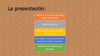 La presentación: 
Utilizar un tono de voz bajo 
y bien modulado. 
Saber escuchar 
Mirar a los ojos a nuestro 
interlocutor. 
No hablar excesivamente de 
nuestros propios intereses. 
Evitar el uso de bromas 
pesadas. 
 