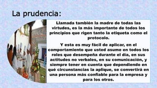 La prudencia: 
Llamada también la madre de todas las 
virtudes, es la más importante de todos los 
principios que rigen tanto la etiqueta como el 
protocolo. 
Y esta es muy fácil de aplicar, en el 
comportamiento que usted asume en todos los 
roles que desempeña durante el día, en sus 
actitudes no verbales, en su comunicación, y 
siempre tener en cuenta que dependiendo en 
qué circunstancias la aplique, se convertirá en 
una persona más confiable para la empresa y 
para los otros. 
 