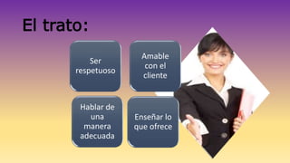 El trato: 
Ser 
respetuoso 
Amable 
con el 
cliente 
Hablar de 
una 
manera 
adecuada 
Enseñar lo 
que ofrece 
 