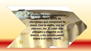 El mantel debería conjuntarse 
con la mayor parte de 
elementos que componen la 
mesa. Con la vajilla, con los 
adornos, etc. El color más 
utilizado y elegante es el 
blanco, y los colores pastel 
suave o el color marfil. 
 