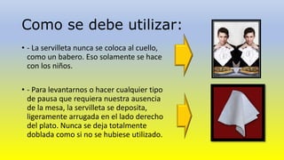 Como se debe utilizar: 
• - La servilleta nunca se coloca al cuello, 
como un babero. Eso solamente se hace 
con los niños. 
• - Para levantarnos o hacer cualquier tipo 
de pausa que requiera nuestra ausencia 
de la mesa, la servilleta se deposita, 
ligeramente arrugada en el lado derecho 
del plato. Nunca se deja totalmente 
doblada como si no se hubiese utilizado. 
 