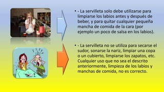 • - La servilleta solo debe utilizarse para 
limpiarse los labios antes y después de 
beber, y para quitar cualquier pequeña 
mancha de comida de la cara (por 
ejemplo un poco de salsa en los labios). 
• - La servilleta no se utiliza para secarse el 
sudor, sonarse la nariz, limpiar una copa 
o un cubierto, limpiarse los zapatos, etc. 
Cualquier uso que no sea el descrito 
anteriormente, limpieza de los labios y 
manchas de comida, no es correcto. 
 