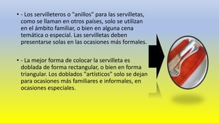 • - Los servilleteros o "anillos" para las servilletas, 
como se llaman en otros países, solo se utilizan 
en el ámbito familiar, o bien en alguna cena 
temática o especial. Las servilletas deben 
presentarse solas en las ocasiones más formales. 
• - La mejor forma de colocar la servilleta es 
doblada de forma rectangular, o bien en forma 
triangular. Los doblados "artísticos" solo se dejan 
para ocasiones más familiares e informales, en 
ocasiones especiales. 
 