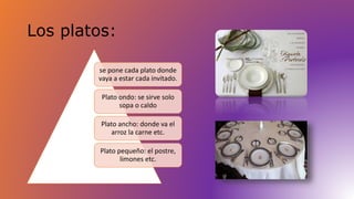 Los platos: 
se pone cada plato donde 
vaya a estar cada invitado. 
Plato ondo: se sirve solo 
sopa o caldo 
Plato ancho: donde va el 
arroz la carne etc. 
Plato pequeño: el postre, 
limones etc. 
 
