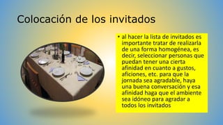 Colocación de los invitados 
• al hacer la lista de invitados es 
importante tratar de realizarla 
de una forma homogénea, es 
decir, seleccionar personas que 
puedan tener una cierta 
afinidad en cuanto a gustos, 
aficiones, etc. para que la 
jornada sea agradable, haya 
una buena conversación y esa 
afinidad haga que el ambiente 
sea idóneo para agradar a 
todos los invitados 
 
