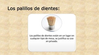 Los palillos de dientes: 
Los palillos de dientes están en un lugar en 
cualquier tipo de mesa, se justifica su uso 
en privado. 
 