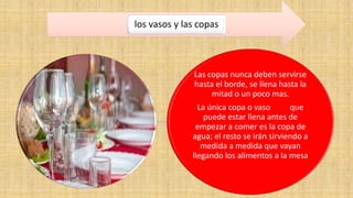los vasos y las copas 
Las copas nunca deben servirse 
hasta el borde, se llena hasta la 
mitad o un poco mas. 
La única copa o vaso que 
puede estar llena antes de 
empezar a comer es la copa de 
agua; el resto se irán sirviendo a 
medida a medida que vayan 
llegando los alimentos a la mesa 
 
