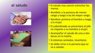 al saludo • El saludo mas común estrechar las 
manos. 
• Nombrar a la persona de menor 
rango y luego a las de mayor rango. 
• Nombrar primero al hombre y luego 
a la mujer. 
• El subordinado se presentara al jefe 
no importa si es hombre o mujer. 
• Acompañar el saludo de uno o dos 
besos en la mejilla. 
• Si estamos sentados, levantarse. 
• Se debe mirar a la persona que se 
va a saludar. 
 