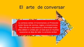 El arte de conversar 
La cortesía verbal. El Ceremonial y el Protocolo 
están llenos de normas, reglas y convenciones. 
Más allá de su abundancia y diversidad todas 
ellas deben ir unidas por un lazo que en muchas 
ocasiones se deja de lado: la cortesía verbal. 
 