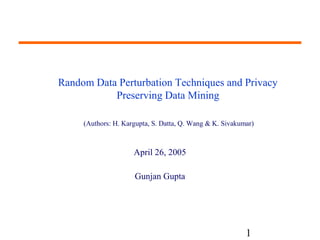 Random Data Perturbation Techniques and Privacy 
(Authors: H. Kargupta, S. Datta, Q. Wang & K. Sivakumar) 
1 
Preserving Data Mining 
April 26, 2005 
Gunjan Gupta 
 