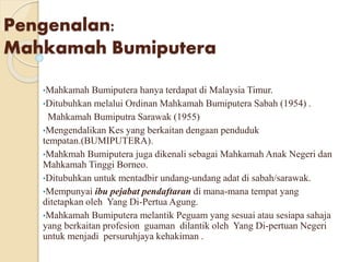 Pengenalan: 
Mahkamah Bumiputera 
•Mahkamah Bumiputera hanya terdapat di Malaysia Timur. 
•Ditubuhkan melalui Ordinan Mahkamah Bumiputera Sabah (1954) . 
Mahkamah Bumiputra Sarawak (1955) 
•Mengendalikan Kes yang berkaitan dengaan penduduk 
tempatan.(BUMIPUTERA). 
•Mahkmah Bumiputera juga dikenali sebagai Mahkamah Anak Negeri dan 
Mahkamah Tinggi Borneo. 
•Ditubuhkan untuk mentadbir undang-undang adat di sabah/sarawak. 
•Mempunyai ibu pejabat pendaftaran di mana-mana tempat yang 
ditetapkan oleh Yang Di-Pertua Agung. 
•Mahkamah Bumiputera melantik Peguam yang sesuai atau sesiapa sahaja 
yang berkaitan profesion guaman dilantik oleh Yang Di-pertuan Negeri 
untuk menjadi persuruhjaya kehakiman . 
• 
 