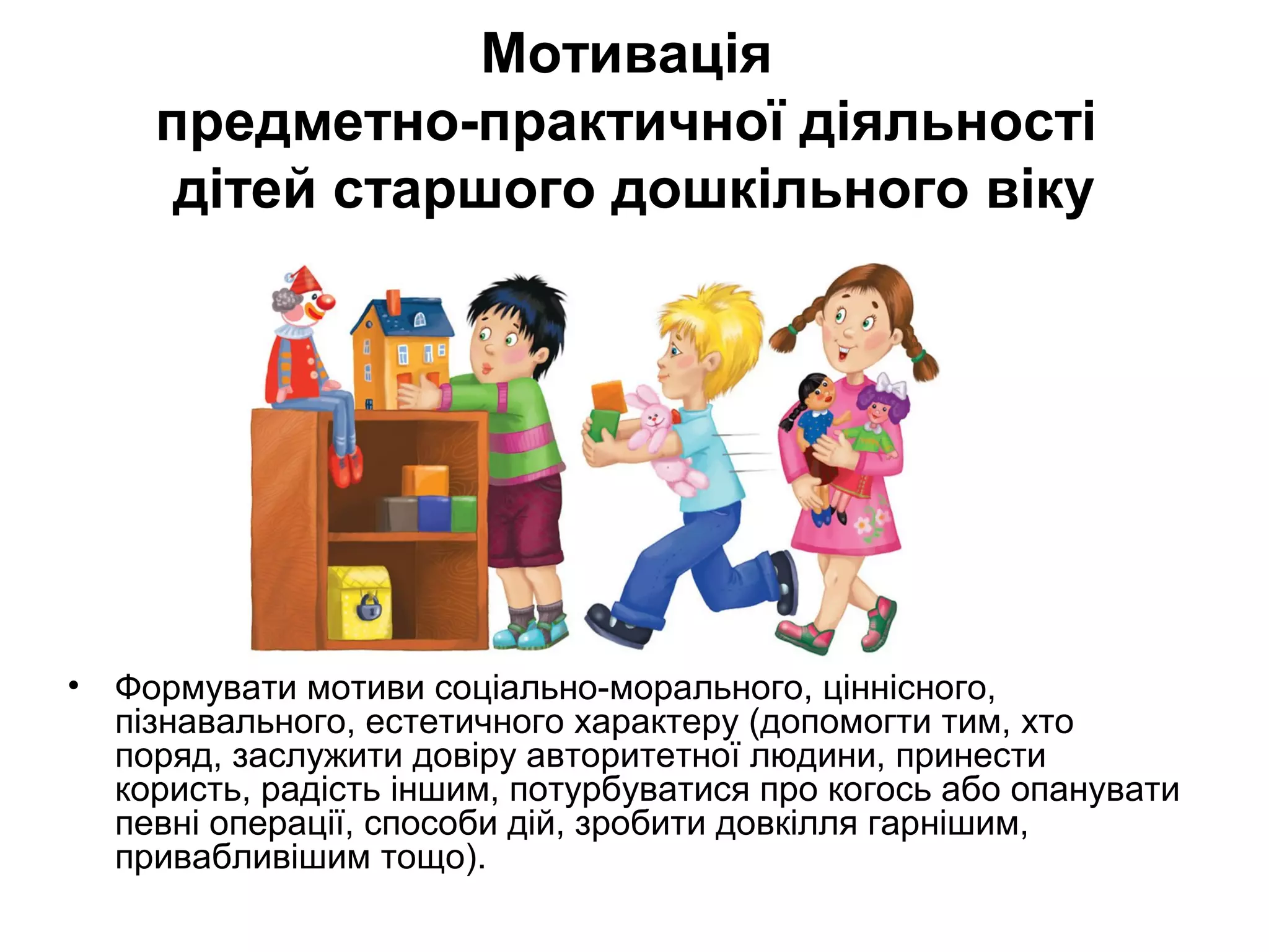 Мотивація 
предметно-практичної діяльності 
дітей старшого дошкільного віку 
• Формувати мотиви соціально-морального, ціннісного, 
пізнавального, естетичного характеру (допомогти тим, хто 
поряд, заслужити довіру авторитетної людини, принести 
користь, радість іншим, потурбуватися про когось або опанувати 
певні операції, способи дій, зробити довкілля гарнішим, 
привабливішим тощо). 
