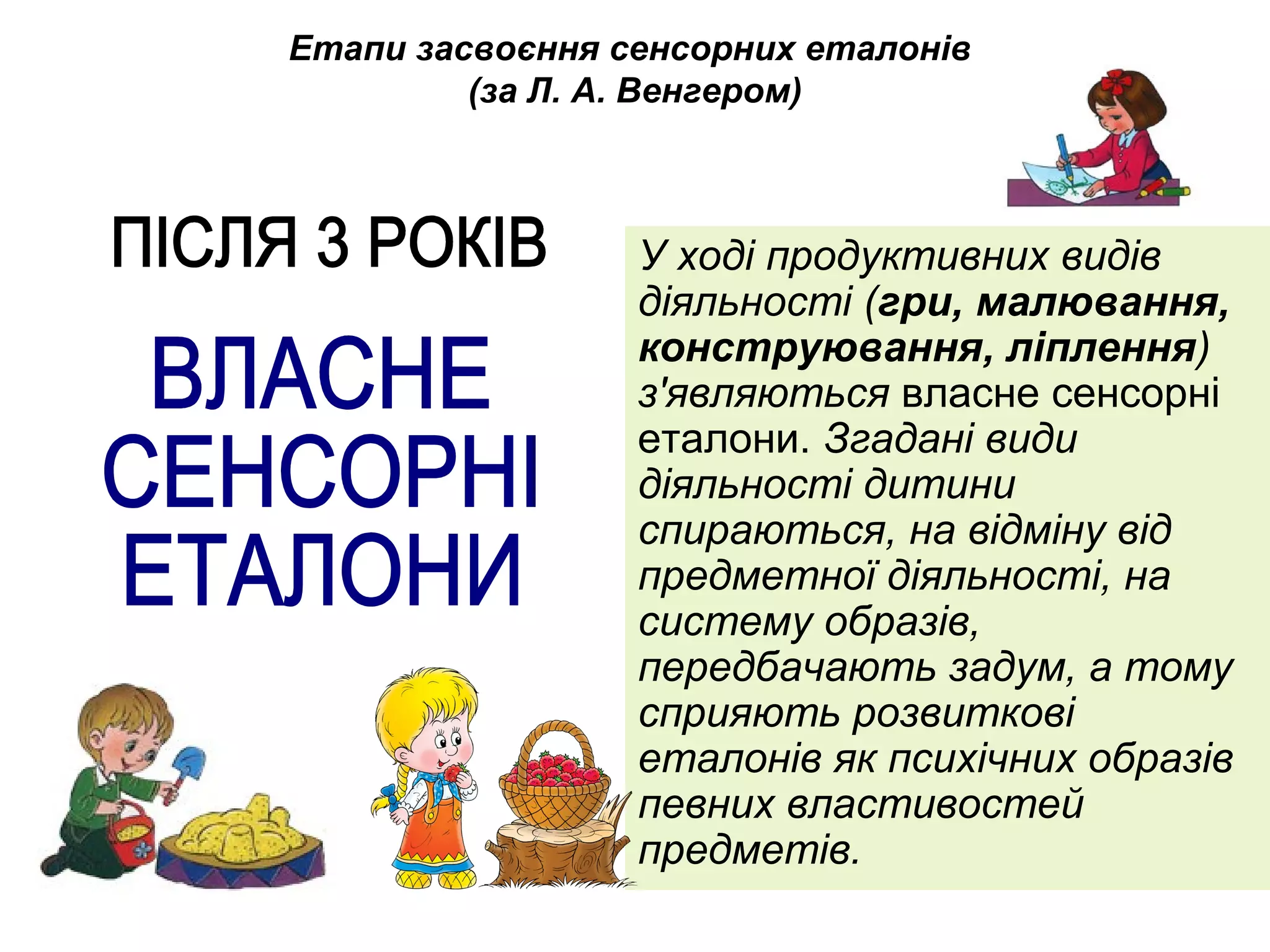 Етапи засвоєння сенсорних еталонів 
(за Л. А. Венгером) 
У ході продуктивних видів 
діяльності (гри, малювання, 
конструювання, ліплення) 
з'являються власне сенсорні 
еталони. Згадані види 
діяльності дитини 
спираються, на відміну від 
предметної діяльності, на 
систему образів, 
передбачають задум, а тому 
сприяють розвиткові 
еталонів як психічних образів 
певних властивостей 
предметів. 
 