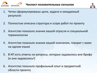 Чеклистположительных сигналов 
1.Четко сформулированы цели, задачи и ожидаемый результат. 
2.Полностью описана структура и scope работ по проекту 
3.Агентство показало знание вашей отрасли и специальной терминологии 
4.Агентство показало знание вашей компании, говорит с вами на одном языке 
5.В КП есть ответы на вопросы, которые задавались вне брифа (и они задавались!) 
6.Агентство показало профильный опыт в предметной области проекта  